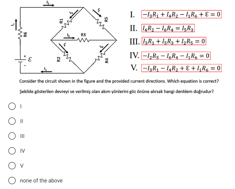 I.
. -13R1 + I4R2 – 1,R6 + E = 0
II. 4R2 – 16R4 = I5R3|
R3
III. IR1 + I5R3 + I½R5 = 0
IV. -12R5 – I6R4 – 1, R6 = 0|
V. -13R1 – I4R2 + E + I,R6 = 0
Consider the circuit shown in the figure and the provided current directions. Which equation is correct?
Şekilde gösterilen devreyi ve verilmiş olan akım yönlerini göz önüne alırsak hangi denklem doğrudur?
II
II
IV
V
none of the above
R4
R5
