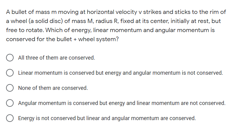 A bullet of mass m moving at horizontal velocity v strikes and sticks to the rim of
a wheel (a solid disc) of mass M, radius R, fixed at its center, initially at rest, but
free to rotate. Which of energy, linear momentum and angular momentum is
conserved for the bullet + wheel system?
All three of them are conserved.
Linear momentum is conserved but energy and angular momentum is not conserved.
None of them are conserved.
Angular momentum is conserved but energy and linear momentum are not conserved.
Energy is not conserved but linear and angular momentum are conserved.

