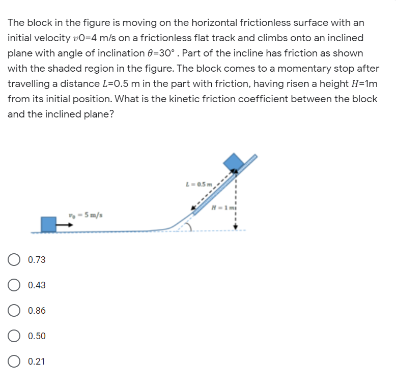 The block in the figure is moving on the horizontal frictionless surface with an
initial velocity v0=4 m/s on a frictionless flat track and climbs onto an inclined
plane with angle of inclination 0=30° . Part of the incline has friction as shown
with the shaded region in the figure. The block comes to a momentary stop after
travelling a distance L=0.5 m in the part with friction, having risen a height H=1m
from its initial position. What is the kinetic friction coefficient between the block
and the inclined plane?
L=0.5 m
v = 5 m/s
0.73
0.43
0.86
0.50
0.21
