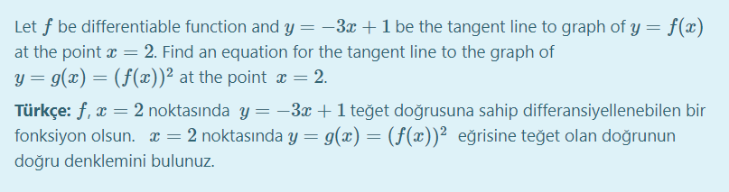 Let f be differentiable function and y = –3x +1 be the tangent line to graph of y = f(x)
at the point x = 2. Find an equation for the tangent line to the graph of
y = g(x) = (f(x))² at the point x = 2.
Türkçe: f, x = 2 noktasında y =-3x+1 teğet doğrusuna sahip differansiyellenebilen bir
fonksiyon olsun. x = 2 noktasında y = g(x) = (f(x))² eğrisine teğet olan doğrunun
doğru denklemini bulunuz.
