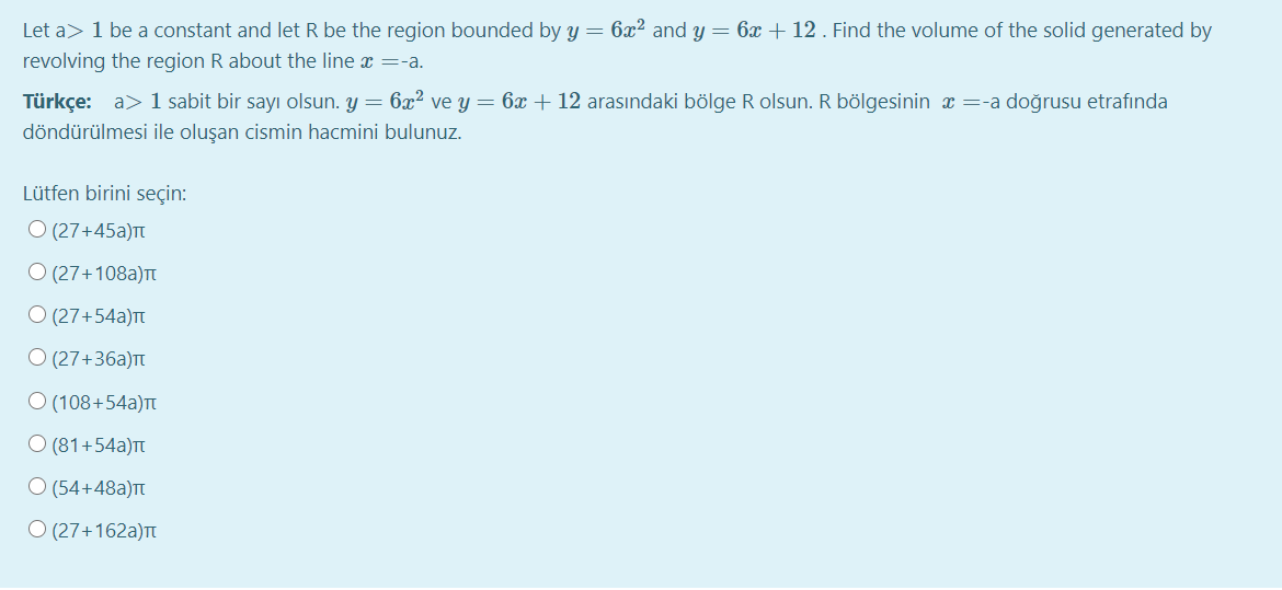 Let a> 1 be a constant and let R be the region bounded by y = 6x2 and y = 6x + 12 . Find the volume of the solid generated by
revolving the region R about the line x =-a.
Türkçe: a> 1 sabit bir sayı olsun. y = 6x ve y = 6x + 12 arasındaki bölge R olsun. R bölgesinin x=-a doğrusu etrafında
döndürülmesi ile oluşan cismin hacmini bulunuz.
Lütfen birini seçin:
O (27+45a)
O (27+108a)Tt
O (27+54a)t
O (27+36a)
O (108+54a)T
O (81+54a)t
O (54+48a)Tt
O (27+162a)T
