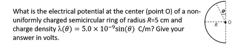 What is the electrical potential at the center (point O) of a non-
uniformly charged semicircular ring of radius R=5 cm and
charge density (0) = 5.0 × 10-³sin(0) C/m? Give your
answer in volts.
