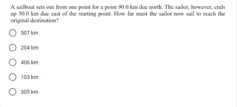 A sailboat sets out from one point for a point 90.0 km due north. The sailor, however, ends
up 50.0 km due east of the starting point. How far must the sailor now sail to reach the
original destination?
507 km
204 km
406 km
103 km
305 km
