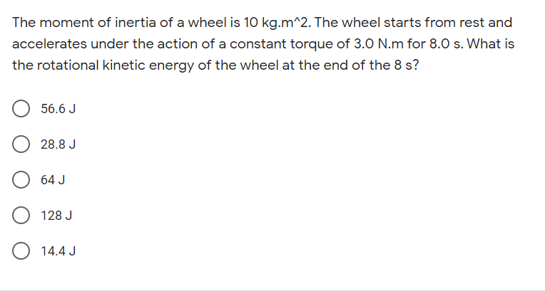 The moment of inertia of a wheel is 10 kg.m^2. The wheel starts from rest and
accelerates under the action of a constant torque of 3.0 N.m for 8.0 s. What is
the rotational kinetic energy of the wheel at the end of the 8 s?
56.6 J
28.8 J
64 J
128 J
14.4 J

