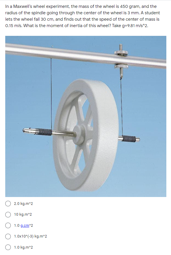 In a Maxwell's wheel experiment, the mass of the wheel is 450 gram, and the
radius of the spindle going through the center of the wheel is 3 mm. A student
lets the wheel fall 30 cm, and finds out that the speed of the center of mass is
0.15 m/s. What is the moment of inertia of this wheel? Take g=9.81 m/s^2.
2.0 kg.m^2
10 kg.m^2
O 1.0 g.cm^2
1.0x10*(-3) kg.m^2
O 1.0 kg.m^2
