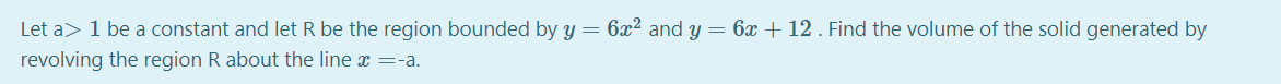 Let a> 1 be a constant and let R be the region bounded by y = 6x² and y= 6x + 12 . Find the volume of the solid generated by
revolving the region R about the line x =-a.
