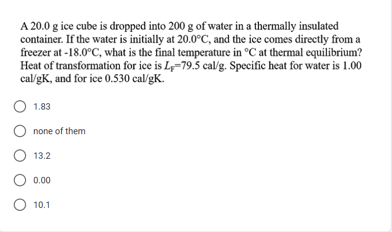 A 20.0 g ice cube is dropped into 200 g of water in a thermally insulated
container. If the water is initially at 20.0°C, and the ice comes directly from a
freezer at -18.0°C, what is the final temperature in °C at thermal equilibrium?
Heat of transformation for ice is L;=79.5 cal/g. Specific heat for water is 1.00
cal/gK, and for ice 0.530 cal/gK.
1.83
none of them
13.2
0.00
10.1
