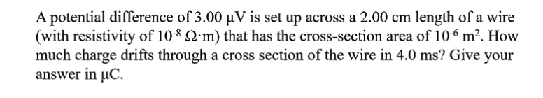 A potential difference of 3.00 µV is set up across a 2.00 cm length of a wire
(with resistivity of 10-8 2'm) that has the cross-section area of 106 m². How
much charge drifts through a cross section of the wire in 4.0 ms? Give your
answer in µC.
