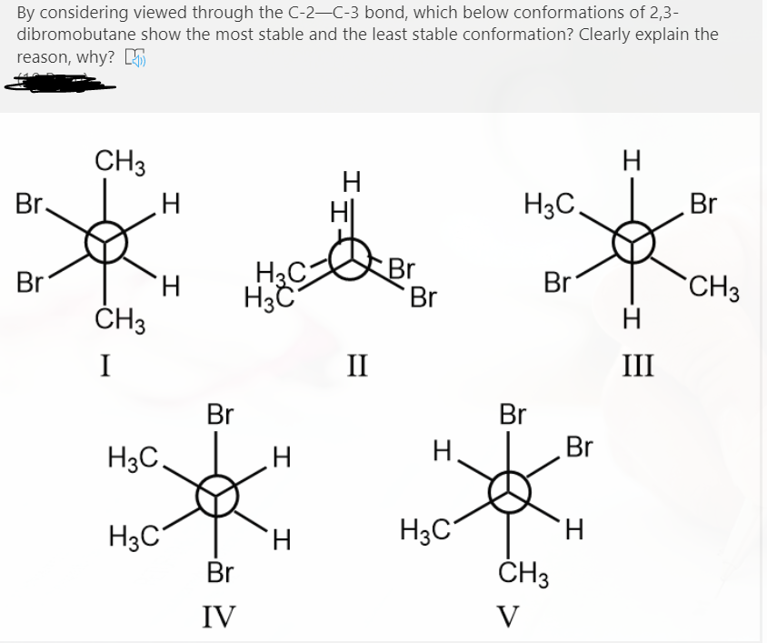 By considering viewed through the C-2-C-3 bond, which below conformations of 2,3-
dibromobutane show the most stable and the least stable conformation? Clearly explain the
reason, why? S
CH3
H
H
Br.
H3C,
Br
H3C
Br
Br
Br
H.
Br
CH3
ČH3
H
I
II
III
Br
Br
H3C,
Br
H3C
H.
H3C"
H.
Br
ČH3
IV
V
