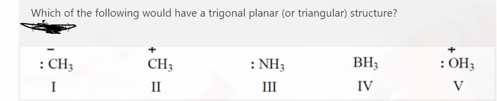 Which of the following would have a trigonal planar (or triangular) structure?
: CH3
CH3
: NH3
BH3
: OH3
I
II
III
IV
V

