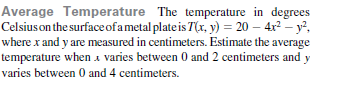 Average Temperature The temperature in degrees
Celsius on the surface ofametal plateis T(x, y) = 20 – 4x2 – y²,
where x and y are measured in centimeters. Estimate the average
temperature when a varies between 0 and 2 centimeters and y
varies between 0 and 4 centimeters.

