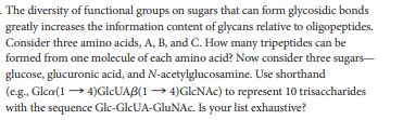 The diversity of functional groups on sugars that can form glycosidic bonds
greatly increases the information content of glycans relative to oligopeptides.
Consider three amino acids, A, B, and C. How many tripeptides can be
formed from one molecule of each amino acid? Now consider three sugars-
glucose, glucuronic acid, and N-acetylglucosamine. Use shorthand
(eg., Glca(1 → 4)GICUAB(1 → 4)GICNAC) to represent 10 trisaccharides
with the sequence Glc-GlcUA-GluNAc. Is your list exhaustive?
