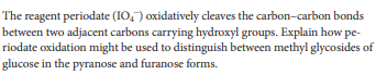 The reagent periodate (IO,") oxidatively cleaves the carbon-carbon bonds
between two adjacent carbons carrying hydroxyl groups. Explain how pe-
riodate oxidation might be used to distinguish between methyl glycosides of
glucose in the pyranose and furanose forms.
