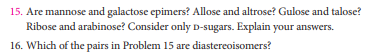 15. Are mannose and galactose epimers? Allose and altrose? Gulose and talose?
Ribose and arabinose? Consider only D-sugars. Explain your answers.
16. Which of the pairs in Problem 15 are diastereoisomers?
