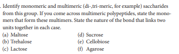 Identify monomeric and multimeric (di-,tri-meric, for example) saccharides
from this group. If you come across multimeric polypeptides, state the mono-
mers that form these multimers. State the nature of the bond that links two
units together in each case.
(a) Maltose
(b) Trehalose
(c) Lactose
(d) Sucrose
(e) Cellobiose
(f) Agarose
