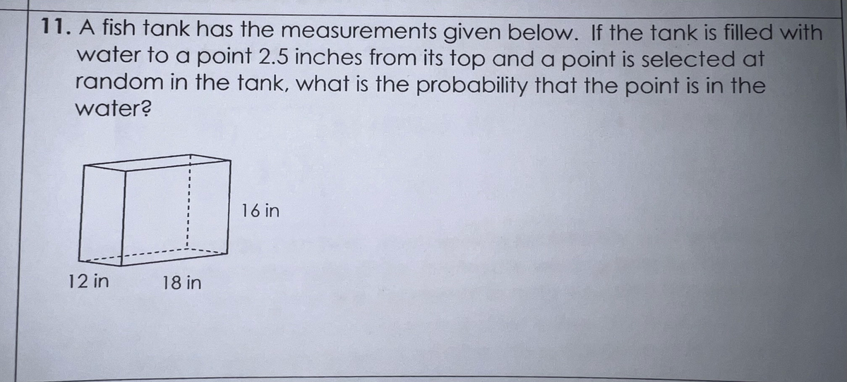 11. A fish tank has the measurements given below. If the tank is filled with
water to a point 2.5 inches from its top and a point is selected at
random in the tank, what is the probability that the point is in the
water?
12 in
18 in
16 in