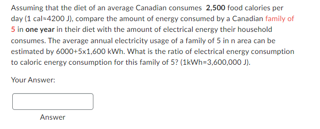 Assuming that the diet of an average Canadian consumes 2,500 food calories per
day (1 cal=4200 J), compare the amount of energy consumed by a Canadian family of
5 in one year in their diet with the amount of electrical energy their household
consumes. The average annual electricity usage of a family of 5 in n area can be
estimated by 6000+5x1,600 kWh. What is the ratio of electrical energy consumption
to caloric energy consumption for this family of 5? (1kWh=3,600,000 J).
Your Answer:
Answer