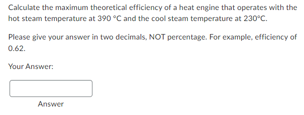 Calculate the maximum theoretical efficiency of a heat engine that operates with the
hot steam temperature at 390 °C and the cool steam temperature at 230°C.
Please give your answer in two decimals, NOT percentage. For example, efficiency of
0.62.
Your Answer:
Answer