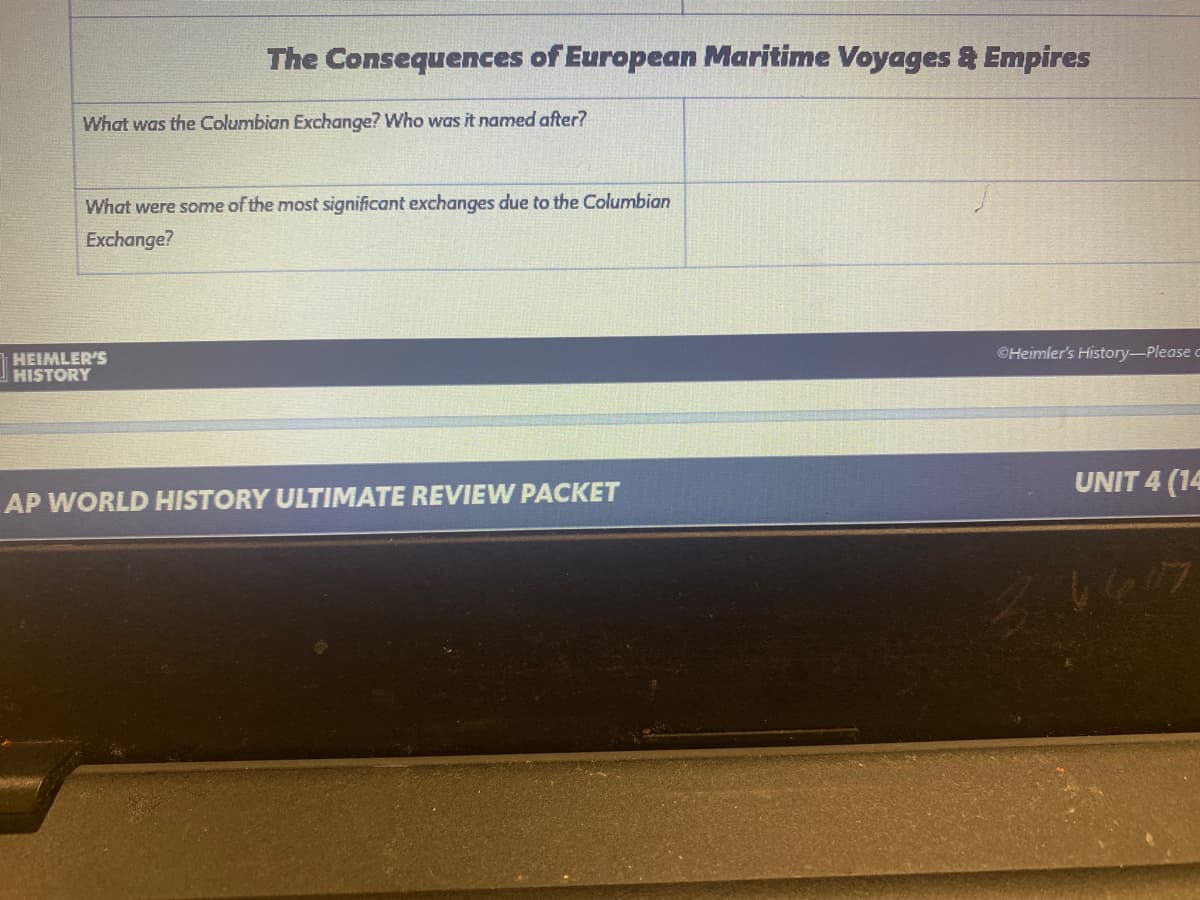 The Consequences of European Maritime Voyages & Empires
What was the Columbian Exchange? Who was it named after?
What were some of the most significant exchanges due to the Columbian
Exchange?
©Heimler's History-Please c
HEIMLER'S
HISTORY
UNIT 4 (14
AP WORLD HISTORY ULTIMATE REVIEW PACKET
1617
