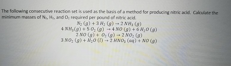 The following consecutive reaction set is used as the basis of a method for producing nitric acid. Calculate the
minimum masses of N2, H2, and Oz required per pound of nitric acid.
N2 (g) + 3 H2 (g) 2 NH3 (g)
4 NH3(g) + 5 02 (g) → 4 NO (g) +6 H,0 (g)
2 NO (g) + 02 (g) → 2 NO2 (g)
3 NO2 (g) + H20 (1) →2 HNO3 (aq) + NO (g)
