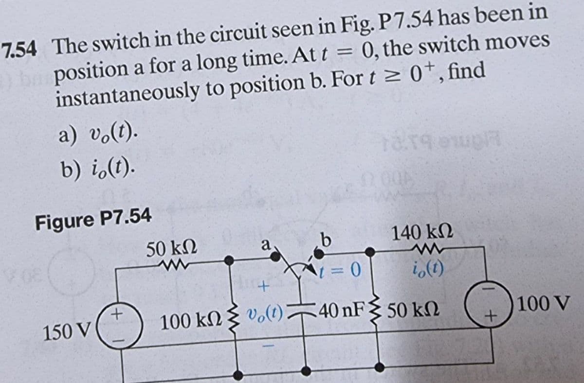 7.54 The switch in the circuit seen in Fig. P7.54 has been in
ha position a for a long time. At t = 0, the switch moves
instantaneously to position b. For t≥ 0+, find
a) vo(t).
b) i (t).
euph
Figure P7.54
a
b
+
150 V
50 ΚΩ
+
100 kΩ Σ € (0) 2
140 ΚΩ
i(t)
-
= 0
40 nF 50 k
100 V