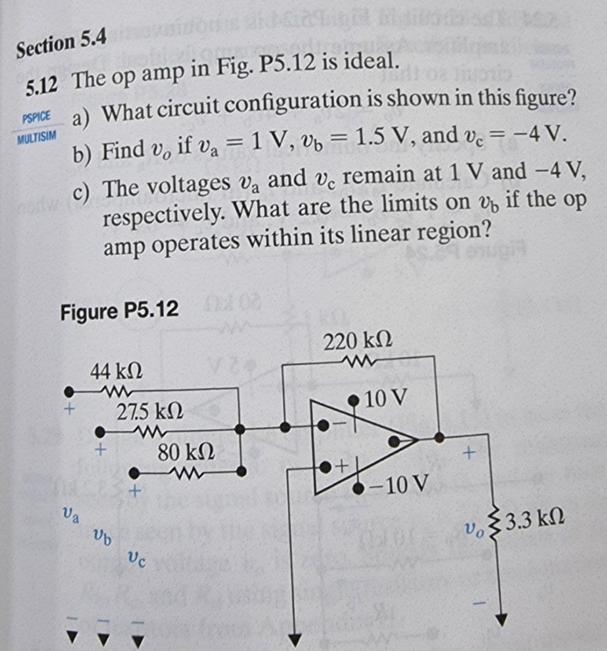 Section 5.4
5.12 The op amp in Fig. P5.12 is ideal.
a) What circuit configuration is shown in this figure?
PSPICE
MULTISIM
b) Find v, if va = 1 V, vb = 1.5 V, and v. = -4 V.
%D
c) The voltages va and v. remain at 1 V and -4 V,
respectively. What are the limits on v, if the op
amp operates within its linear region?
Figure P5.12
20KU
220 k2
44 k2
27.5 kN
•10 V
80 kN
O-10 V
Va
Vo
$3.3 kN
