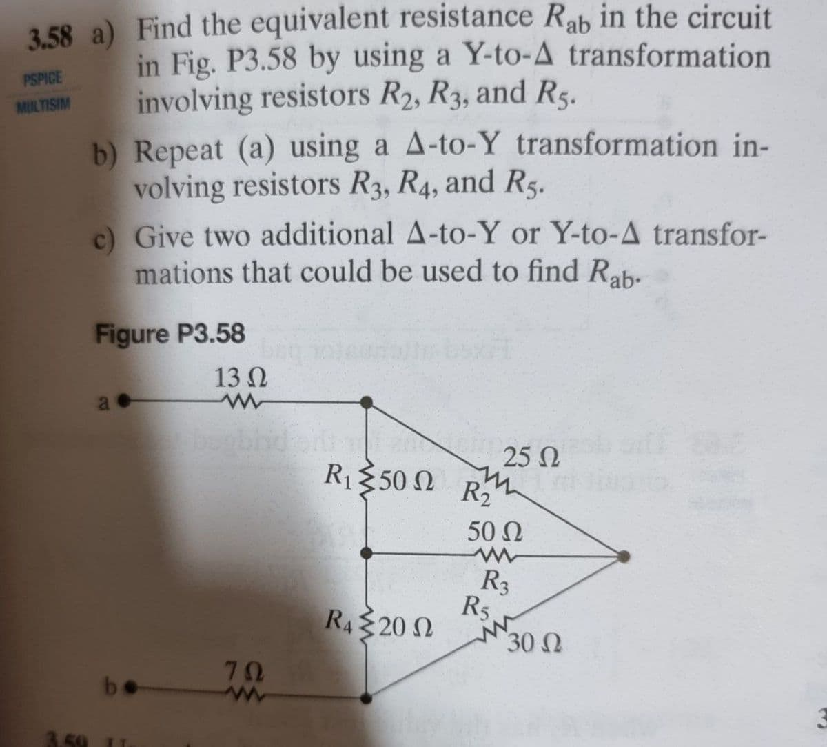 3.58 a) Find the equivalent resistance Rab in the circuit
in Fig. P3.58 by using a Y-to-A transformation
involving resistors R2, R3, and R5.
PSPICE
MULTISIM
b) Repeat (a) using a A-to-Y transformation in-
volving resistors R3, R4, and R5.
c) Give two additional A-to-Y or Y-to-A transfor-
mations that could be used to find Rab-
Figure P3.58
13 N
25 N
R1350 N R2
50 N
R3
R5
30 N
RA 20 N
70
ww
