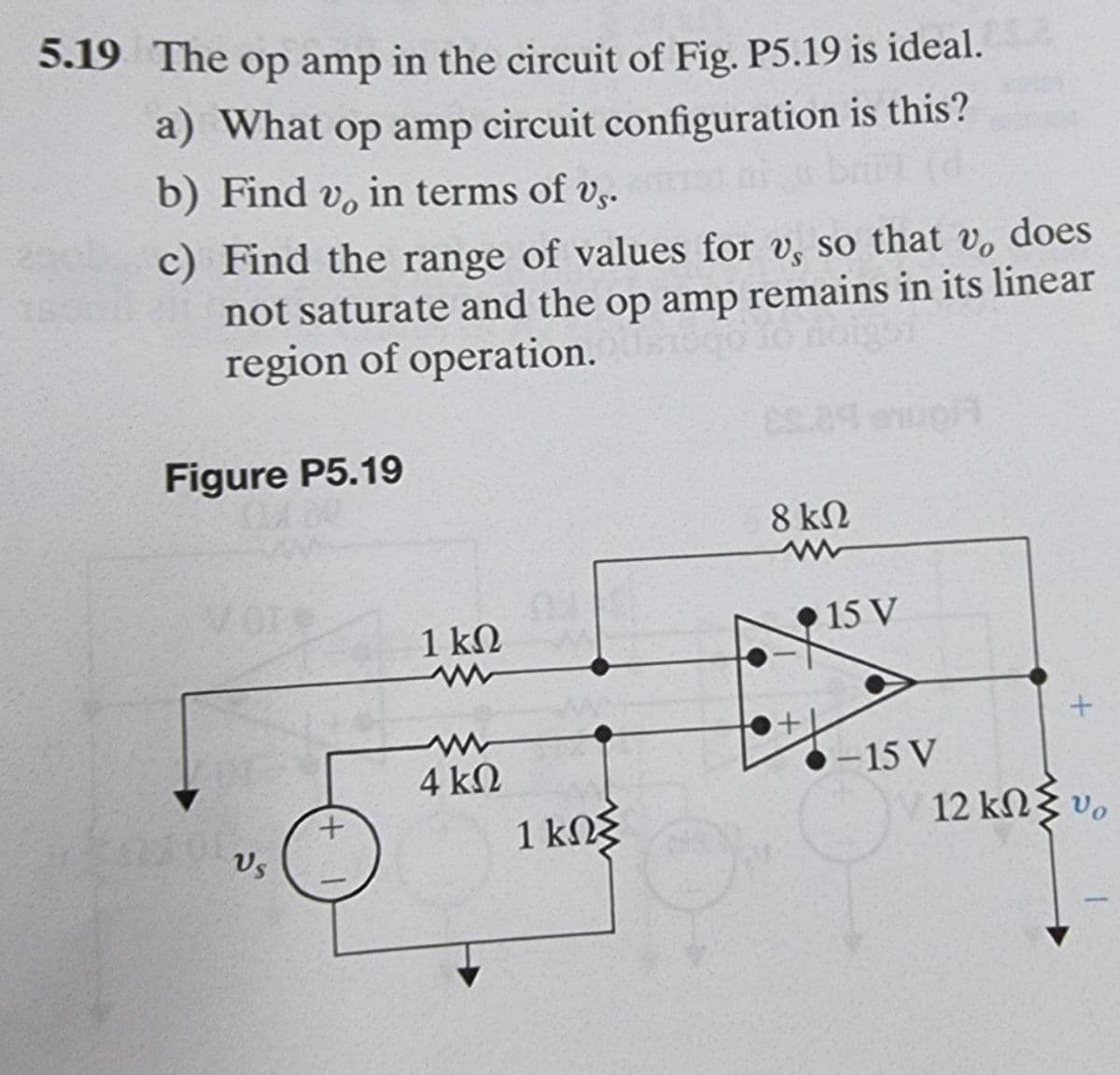 5.19 The op amp in the circuit of Fig. P5.19 is ideal.
a) What op amp circuit configuration is this?
b) Find v,
in terms of vs.
c) Find the range of values for v, so that v, does
not saturate and the op amp remains in its linear
region of operation.
Figure P5.19
8 kN
1 kN
•15 V
-15 V
12 kN vo
4 kN
+.
Vs
1 kNg
