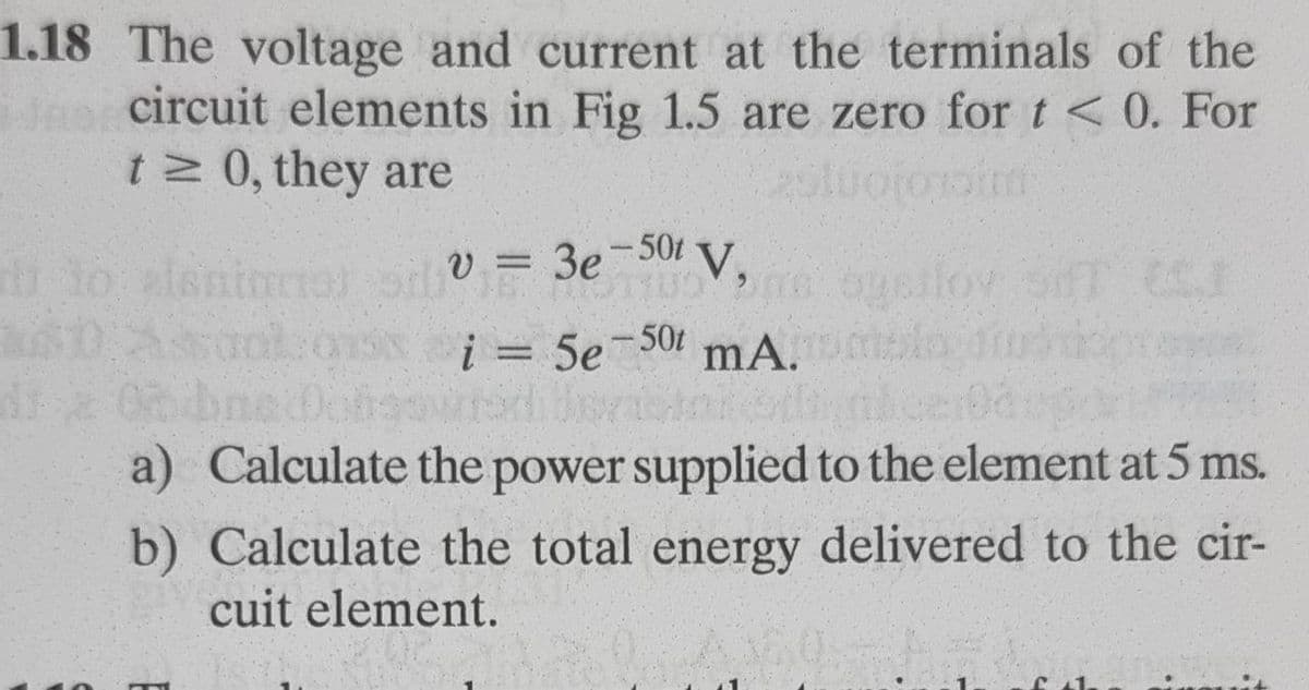 1.18 The voltage and current at the terminals of the
Jnocircuit elements in Fig 1.5 are zero for t < 0. For
t 0, they are
V,
1o alsnimol
aol
V = 3e-50t
lov
i = 5e-50t
mA.
a) Calculate the power supplied to the element at 5 ms.
b) Calculate the total energy delivered to the cir-
cuit element.

