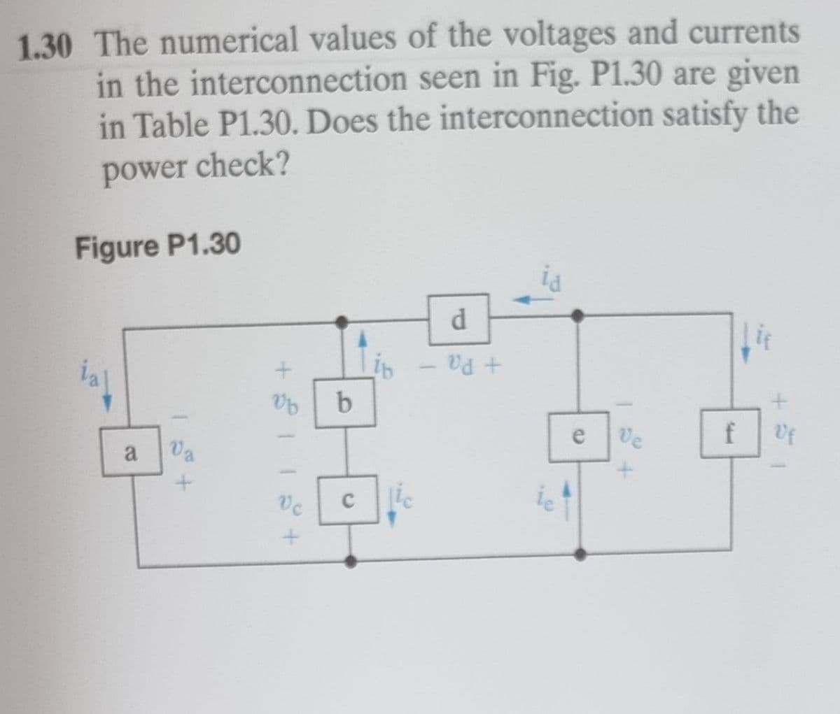 1.30 The numerical values of the voltages and currents
in the interconnection seen in Fig. P1.30 are given
in Table P1.30. Does the interconnection satisfy the
power check?
Figure P1.30
d
ia
+ Pa
e
Ve
Uf
a
Va
ic
+ II+
