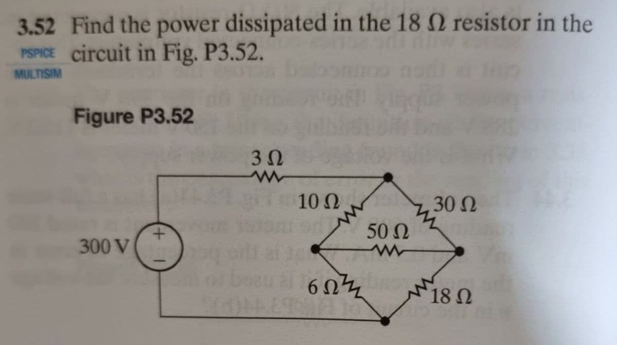 3.52 Find the power dissipated in the 18 Q resistor in the
PSPICE circuit in Fig. P3.52.
MULTISIM
Figure P3.52
3 0
10 Ω
30 Ω
50 Ω
300 V
6 Ω7
18N
