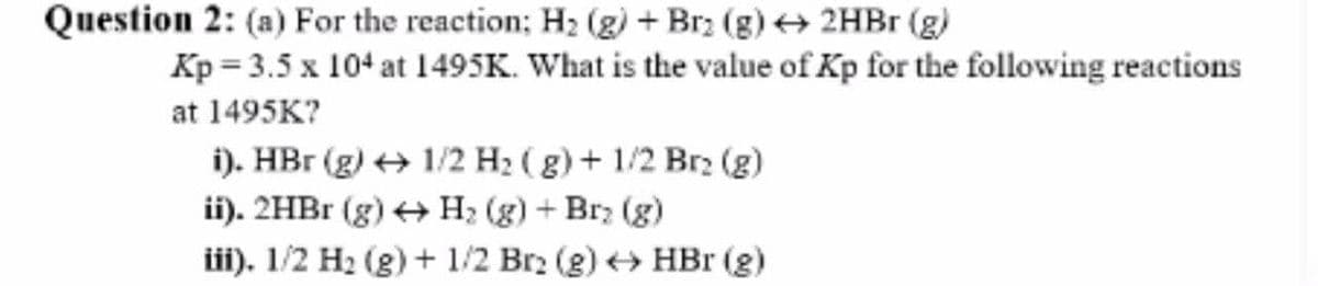 Question 2: (a) For the reaction; H2 (g) + Brz (g) + 2HB (g)
Kp = 3.5 x 104 at 1495K. What is the value of Kp for the following reactions
at 1495K?
i). HBr (g) + 1/2 H2 ( g) + 1/2 Brz (g)
ii). 2HB1 (g) + H; (g) + Brz (g)
ii). 1/2 H2 (g) + 1/2 Br2 (g) HBr (g)
