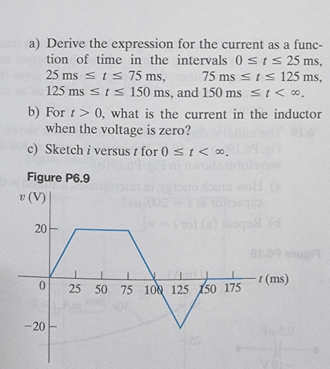 a) Derive the expression for the current as a func-
tion of time in the intervals 0 <t s< 25 ms,
25 ms <ts 75 ms,
125 ms <t s< 150 ms, and 150 ms <t < ∞.
75 ms <t < 125 ms,
b) For t > 0, what is the current in the inductor
when the voltage is zero?
c) Sketch i versus t for 0 st< ∞.
inwoda
Figure P6.9
foum wol (s
v (V)
cebsctoL
1101 (6) 1oqa (d
20
t (ms)
25 50 75 100 125 150 175
-20
