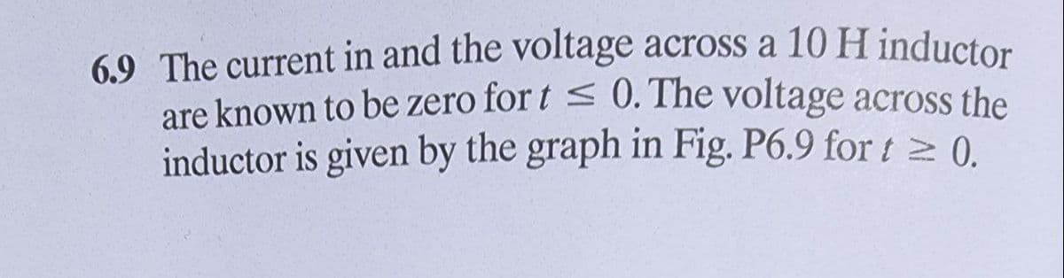 6.9 The current in and the voltage across a 10H inductor
are known to be zero for t < 0. The voltage across the
inductor is given by the graph in Fig. P6.9 for t 0.
