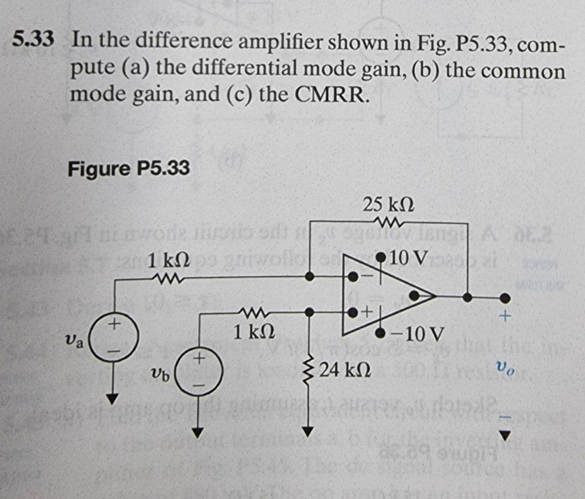 5.33 In the difference amplifier shown in Fig. P5.33, com-
pute (a) the differential mode gain, (b) the common
mode gain, and (c) the CMRR.
Figure P5.33
25 kN
A 0E2
Mov
•10 V zi
1 kN
1 kN
-10 V
Va
the
3 24 kN
Vo
