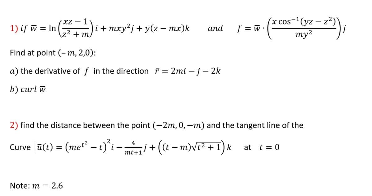 (x cos-1(yz – z²)
ту?
(XZ – 1
1) if w = ln
i + mxy²j + y(z – mx)k
аnd
f = w•
\z² + m/
Find at point (-m, 2,0):
a) the derivative of f in the direction r = 2mi – j– 2k
b) сurl w
2) find the distance between the point (-2m, 0, –m) and the tangent line of the
Curve |ū(t) = (me* - t)'i -j + ((t – m)Vt² + 1) k at t = 0
mt+1
Note: m = 2.6
