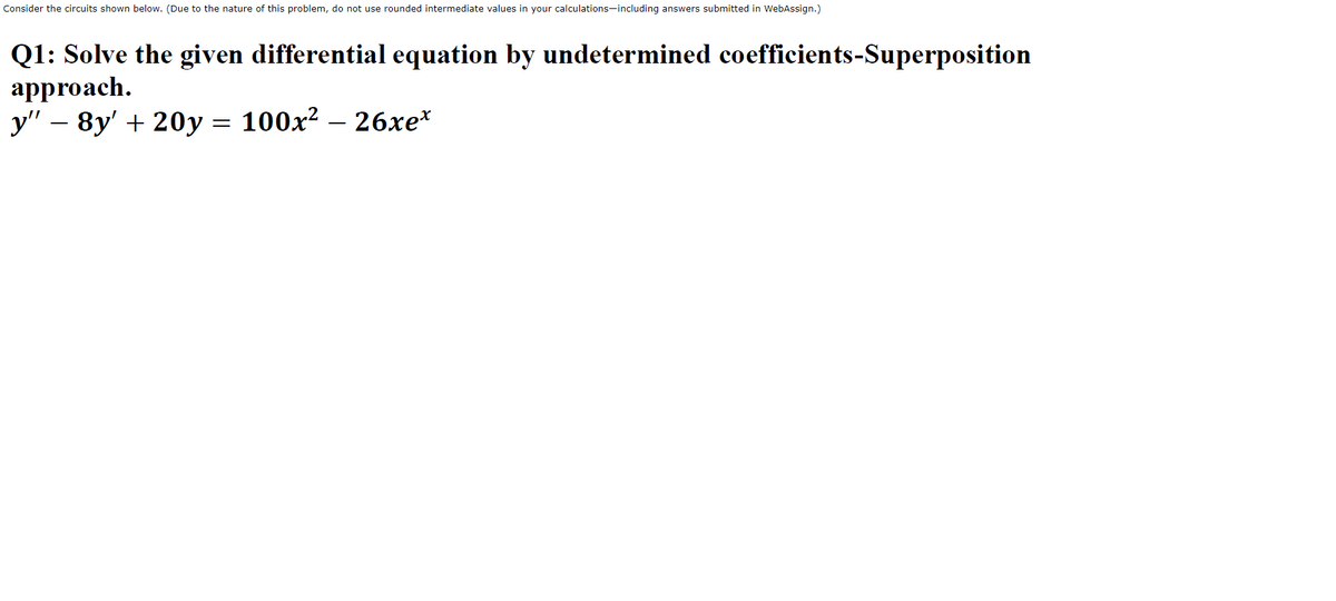 Consider the circuits shown below. (Due to the nature of this problem, do not use rounded intermediate values in your calculations-including answers submitted in WebAssign.)
Q1: Solve the given differential equation by undetermined coefficients-Superposition
approach.
y" – 8y' + 20y = 100x? – 26xe*
