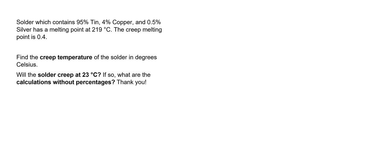 Solder which contains 95% Tin, 4% Copper, and 0.5%
Silver has a melting point at 219 °C. The creep melting
point is 0.4.
Find the creep temperature of the solder in degrees
Celsius.
Will the solder creep at 23 °C? If so, what are the
calculations without percentages? Thank you!
