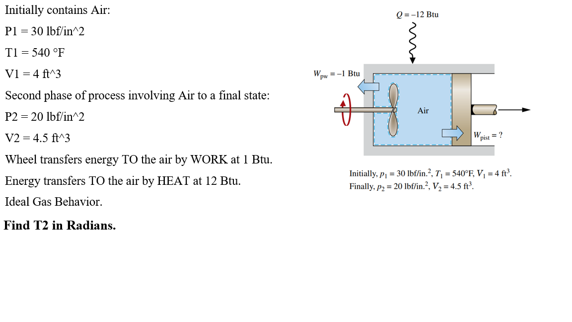 Initially contains Air:
P1 = 30 lbf/in^2
T1 = 540 °F
V1 = 4 ft^3
Second phase of process involving Air to a final state:
P2 = 20 lbf/in^2
V2 = 4.5 ft^3
Wheel transfers energy TO the air by WORK at 1 Btu.
Energy transfers TO the air by HEAT at 12 Btu.
Ideal Gas Behavior.
Find T2 in Radians.
Wpw
=-1 Btu
Ima
Q = -12 Btu
Air
Wpist
= ?
Initially, p₁ = 30 lbf/in.², T₁ = 540°F, V₁ = 4 ft³.
Finally, p2 = 20 lbf/in.², V₂ = 4.5 ft³.
