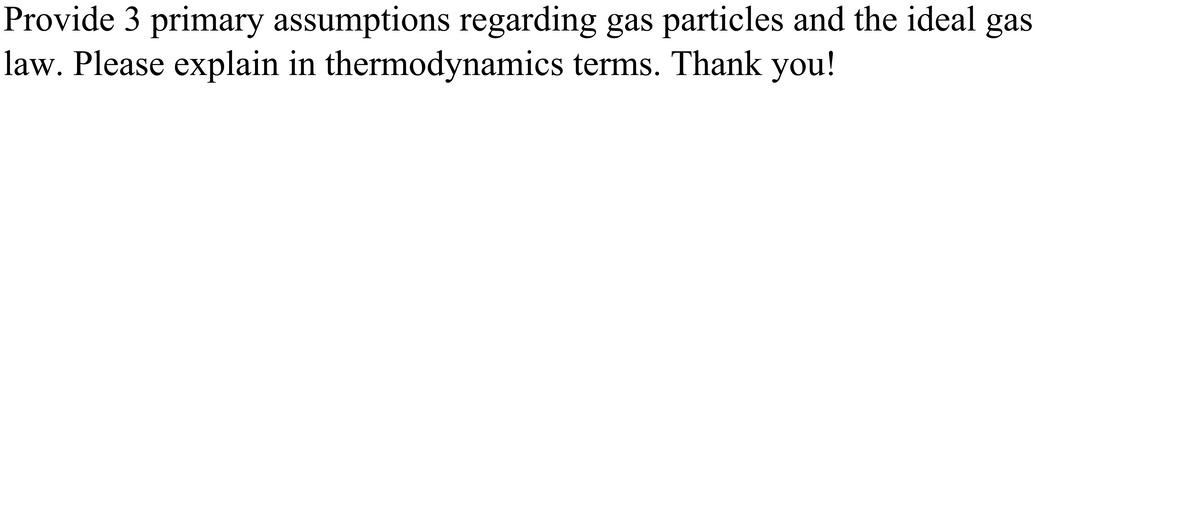 Provide 3 primary assumptions regarding gas particles and the ideal gas
law. Please explain in thermodynamics terms. Thank you!
