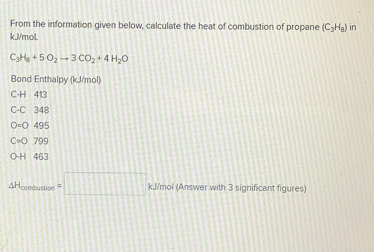 From the information given below, calculate the heat of combustion of propane (C3H8) in
kJ/mol.
C3H3 + 5 O2 → 3 CO2 + 4 H2O
Bond Enthalpy (kJ/mol)
C-H 413
С-С 348
O=O 495
C=O 799
O-H 463
AHcombustion
kJ/mol (Answer with 3 significant figures)
