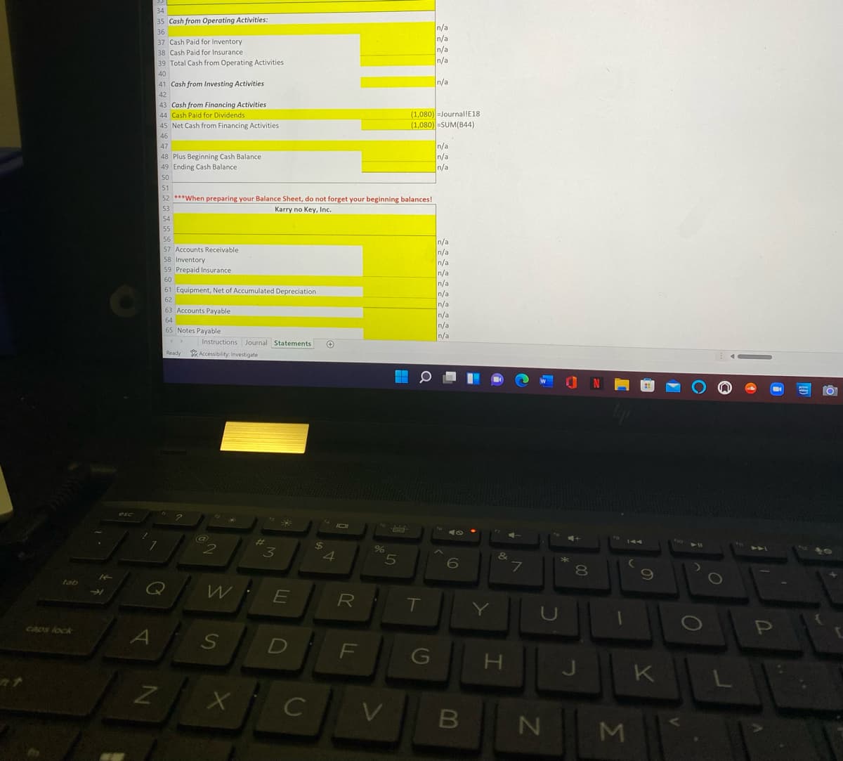34
35 Cash from Operating Activities:
n/a
n/a
n/a
n/a
36
37 Cash Paid for Inventory
38 Cash Paid for Insurance
39 Total Cash from Operating Activities
40
41 Cash from Investing Activities
n/a
42
43 Cash from Financing Activities
44 Cash Paid for Dividends
(1,080) -Journal!E18
(1,080) =SUM(B44)
45 Net Cash from Financing Activities
46
47
48 Plus Beginning Cash Balance
49 Ending Cash Balance
n/a
n/a
n/a
50
51
52 ***When preparing your Balance Sheet, do not forget your beginning balances!
53
Karry no Key, Inc.
54
55
56
n/a
n/a
n/a
n/a
n/a
n/a
n/a
57 Accounts Receivable
58 Inventory
59 Prepaid Insurance
60
61 Equipment, Net of Accumulated Depreciation
62
63 Accounts Payable
n/a
n/a
n/a
64
65 Notes Payable
Instructions Journal Statements
Ready
Accessibility: Investigate
esc
44
4
7
80
tab
R
T
CAOS lock
F
K
C
Σ
の
