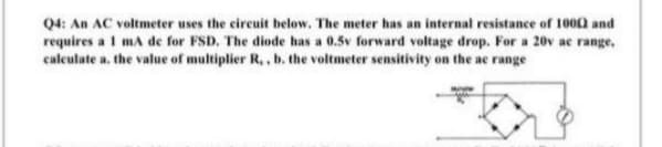 Q4: An AC voltmeter uses the circuit below. The meter has an internal resistance of 1000 and
requires a 1 mA de for FSD. The diode has a 0.5v forward voltage drop. For a 20v ac range,
calculate a. the value of multiplier R,, b. the voltmeter sensitivity on the ac range

