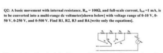 Q2: A basic movement with internal resistance, R- 1000, and full-scale current, Ina-I mA, is
to be converted into a multi-range de voltmeterjshown below] with voltage range of 0-10 V, 0-
50 v, 0-250 V, and 0-500 V. Find RI, R2, R3 and R4.[write only the equations].
