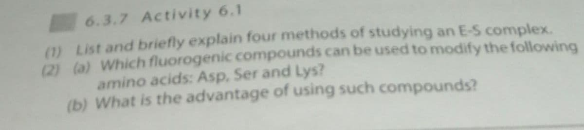 6.3.7 Activity 6.1
(1) List and briefly explain four methods of studying an E-S complex.
(2) (a) Which fluorogenic compounds can be used to modify the following
amino acids: Asp, Ser and Lys?
(b) What is the advantage of using such compounds?