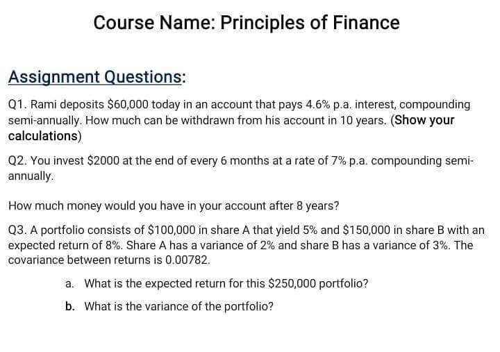 Course Name: Principles of Finance
Assignment Questions:
Q1. Rami deposits $60,000 today in an account that pays 4.6% p.a. interest, compounding
semi-annually. How much can be withdrawn from his account in 10 years. (Show your
calculations)
Q2. You invest $2000 at the end of every 6 months at a rate of 7% p.a. compounding semi-
annually.
How much money would you have in your account after 8 years?
Q3. A portfolio consists of $100,000 in share A that yield 5% and $150,000 in share B with an
expected return of 8%. Share A has a variance of 2% and share B has a variance of 3%. The
covariance between returns is 0.00782.
a. What is the expected return for this $250,000 portfolio?
b. What is the variance of the portfolio?

