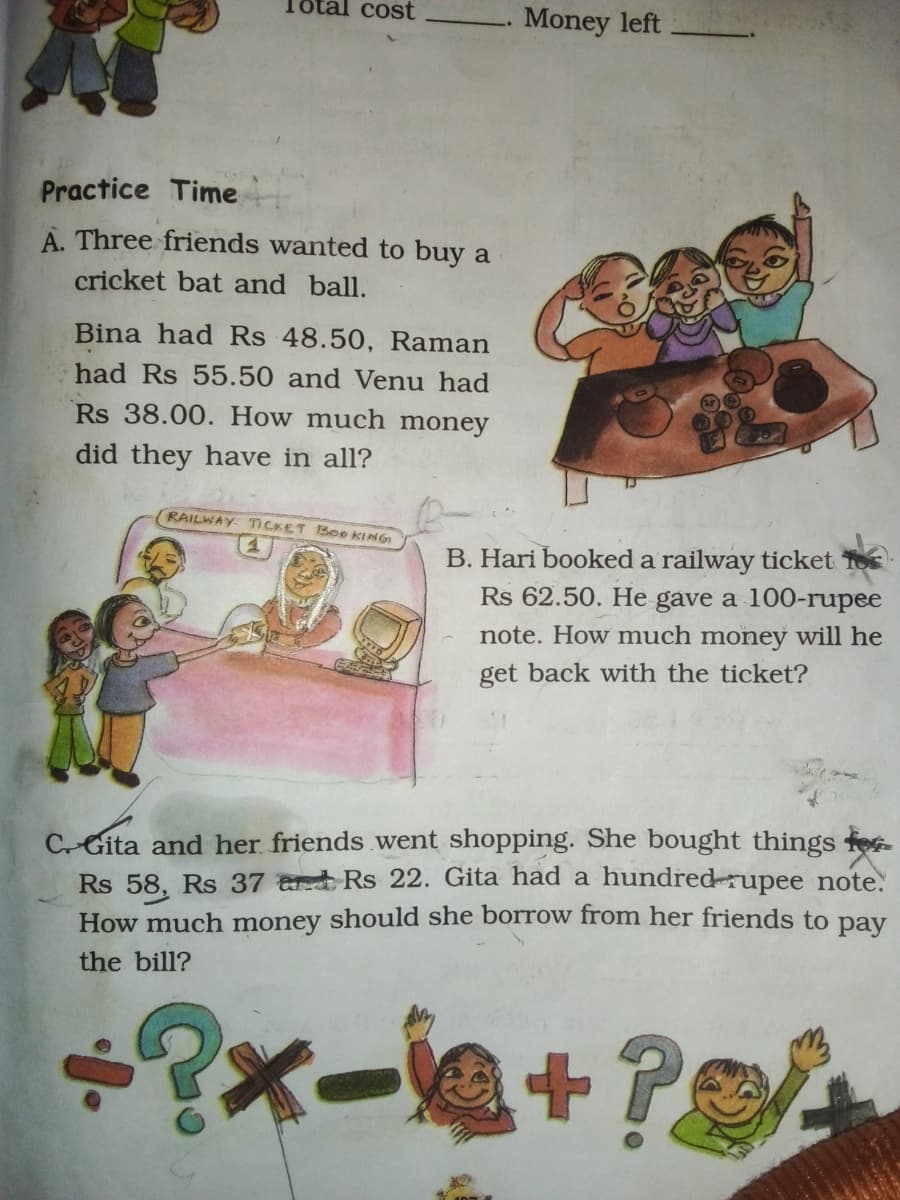 al cost
. Money left
Practice Time
A. Three friends wanted to buy a
cricket bat and ball.
Bina had Rs 48.50, Raman
had Rs 55.50 and Venu had
Rs 38.00. How much money
did they have in all?
RAILWAY TICKET Boo KINGI
B. Hari booked a railway ticket To
Rs 62.50. He gave a 100-rupee
note. How much money will he
get back with the ticket?
CGita and her friends went shopping. She bought things fe
Rs 58, Rs 37 erd Rs 22. Gita had a hundred-rupee note.
How much money should she borrow from her friends to pay
the bill?
