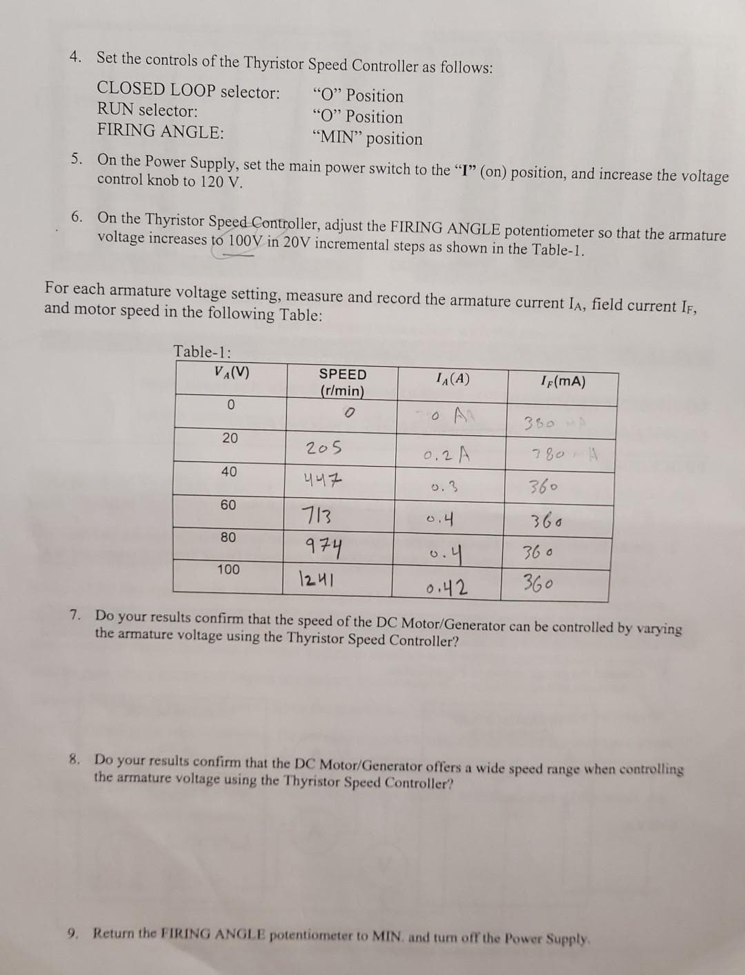 4. Set the controls of the Thyristor Speed Controller as follows:
CLOSED LOOP selector:
"O" Position
RUN selector:
"O" Position
FIRING ANGLE:
"MIN" position
5. On the Power Supply, set the main power switch to the "I" (on) position, and increase the voltage
control knob to 120 V.
6. On the Thyristor Speed Controller, adjust the FIRING ANGLE potentiometer so that the armature
voltage increases to 100V in 20V incremental steps as shown in the Table-1.
For each armature voltage setting, measure and record the armature current IA, field current IF,
and motor speed in the following Table:
Table-1:
VA(V)
SPEED
IA(A)
IF(mA)
(r/min)
360
20
205
0.2A
780A
40
니니구
o.3
360
60
713
0.4
360
80
974
0.4
36 o
100
1241
0.42
360
7. Do your results confirm that the speed of the DC Motor/Generator can be controlled by varying
the armature voltage using the Thyristor Speed Controller?
8. Do your results confirm that the DC Motor/Generator offers a wide speed range when controlling
the armature voltage using the Thyristor Speed Controller?
9. Return the FIRING ANGLE potentiometer to MIN. and turn off the Power Supply.
