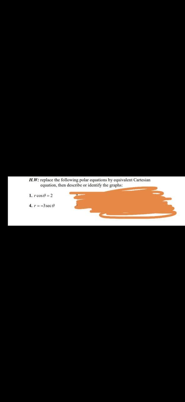 H.W: replace the following polar equations by equivalent Cartesian
equation, then describe or identify the graphs:
1. rcos 0 = 2
4. r=-3 sec 0
