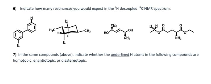 6) Indicate how many resonances you would expect in the 'H decoupled "C NMR spectrum.
CH3
H,C
-CH3
но
CH3
NH2
7) In the same compounds (above), indicate whether the underlined H atoms in the following compounds are
homotopic, enantiotopic, or diastereotopic.
